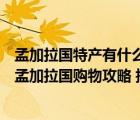 孟加拉国特产有什么值得旅游带的?（孟加拉国特产 买什么 孟加拉国购物攻略 指南）