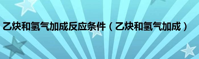 乙炔和氢气加成反应条件（乙炔和氢气加成）