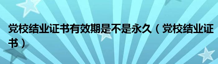 党校结业证书有效期是不是永久（党校结业证书）