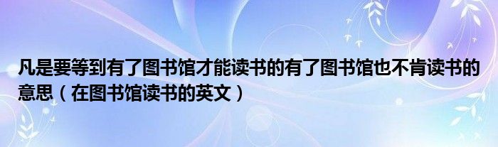 凡是要等到有了图书馆才能读书的有了图书馆也不肯读书的意思（在图书馆读书的英文）