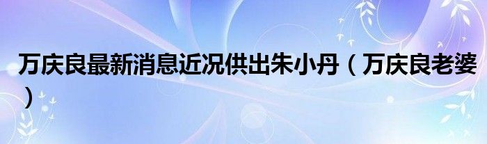 万庆良最新消息近况供出朱小丹（万庆良老婆）