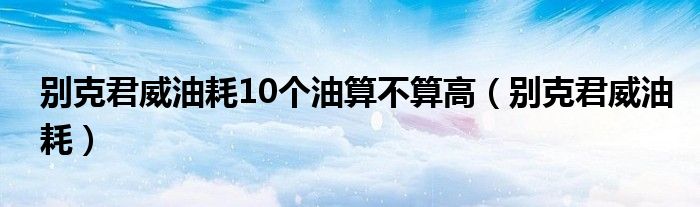 别克君威油耗10个油算不算高（别克君威油耗）