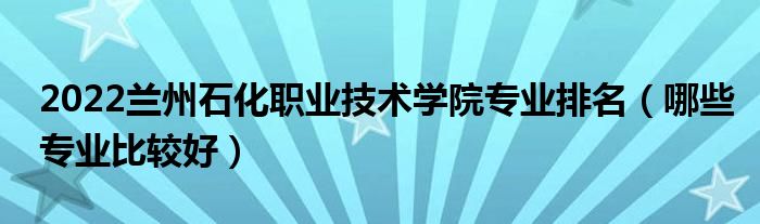 2022兰州石化职业技术学院专业排名（哪些专业比较好）