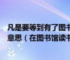 凡是要等到有了图书馆才能读书的有了图书馆也不肯读书的意思（在图书馆读书的英文）