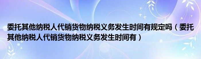 委托其他纳税人代销货物纳税义务发生时间有规定吗（委托其他纳税人代销货物纳税义务发生时间有）