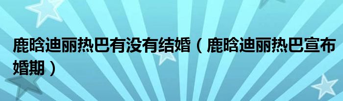 鹿晗迪丽热巴有没有结婚（鹿晗迪丽热巴宣布婚期）