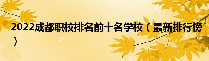 2022成都职校排名前十名学校（最新排行榜）