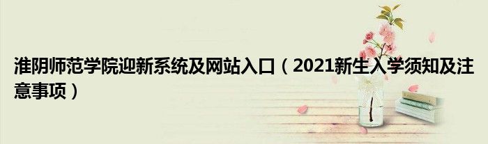 淮阴师范学院迎新系统及网站入口（2021新生入学须知及注意事项）