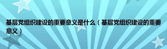 基层党组织建设的重要意义是什么（基层党组织建设的重要意义）