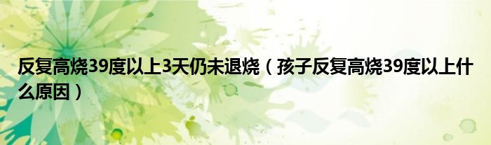 反复高烧39度以上3天仍未退烧（孩子反复高烧39度以上什么原因）