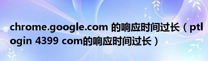 chrome.google.com 的响应时间过长（ptlogin 4399 com的响应时间过长）