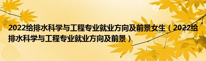 2022给排水科学与工程专业就业方向及前景女生（2022给排水科学与工程专业就业方向及前景）