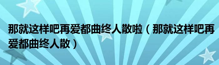 那就这样吧再爱都曲终人散啦（那就这样吧再爱都曲终人散）