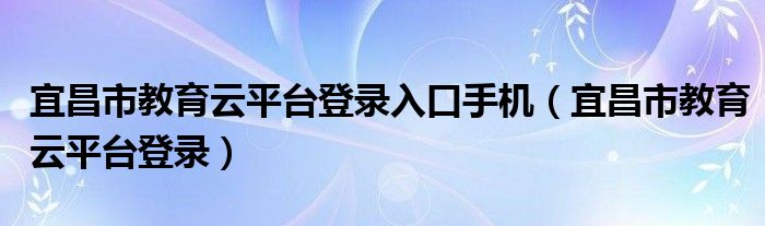 宜昌市教育云平台登录入口手机（宜昌市教育云平台登录）