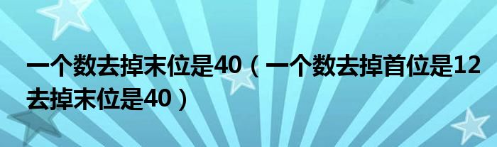 一个数去掉末位是40（一个数去掉首位是12去掉末位是40）