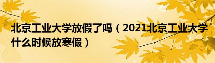 北京工业大学放假了吗（2021北京工业大学什么时候放寒假）