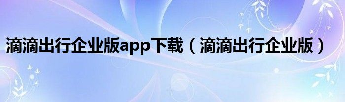 滴滴出行企业版app下载（滴滴出行企业版）