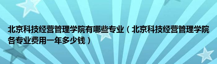 北京科技经营管理学院有哪些专业（北京科技经营管理学院各专业费用一年多少钱）