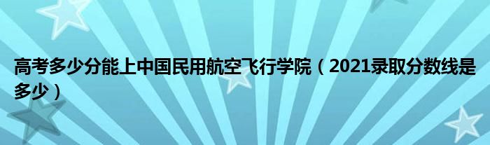 高考多少分能上中国民用航空飞行学院（2021录取分数线是多少）