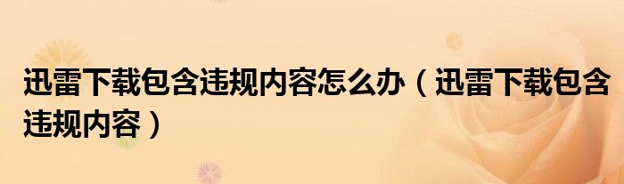 迅雷下载包含违规内容怎么办（迅雷下载包含违规内容）