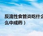 反流性食管炎吃什么中成药效果最好的（反流性食管炎吃什么中成药）