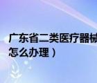 广东省二类医疗器械注册费用（广州 二类医疗器械经营备案怎么办理）