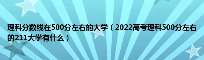 理科分数线在500分左右的大学（2022高考理科500分左右的211大学有什么）