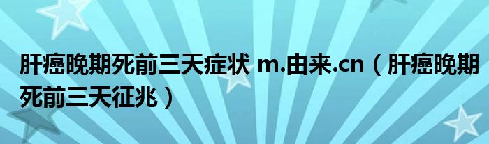 肝癌晚期死前三天症状 m.由来.cn（肝癌晚期死前三天征兆）