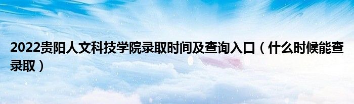 2022贵阳人文科技学院录取时间及查询入口（什么时候能查录取）