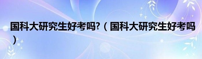 国科大研究生好考吗?（国科大研究生好考吗）