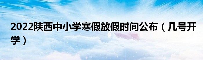 2022陕西中小学寒假放假时间公布（几号开学）