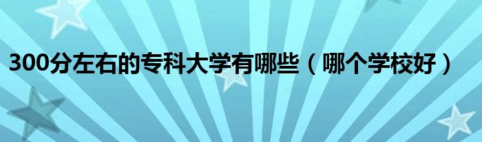 300分左右的专科大学有哪些（哪个学校好）