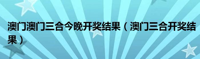 澳门澳门三合今晚开奖结果（澳门三合开奖结果）