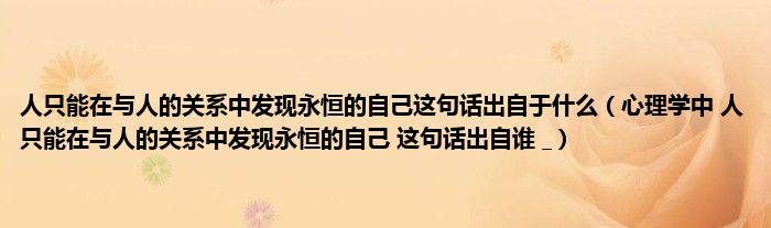 人只能在与人的关系中发现永恒的自己这句话出自于什么（心理学中 人只能在与人的关系中发现永恒的自己 这句话出自谁 _）