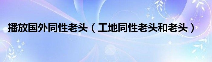 播放国外同性老头（工地同性老头和老头）