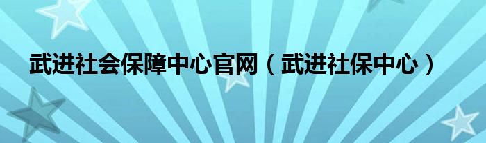 武进社会保障中心官网（武进社保中心）