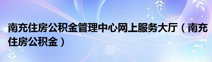 南充住房公积金管理中心网上服务大厅（南充住房公积金）