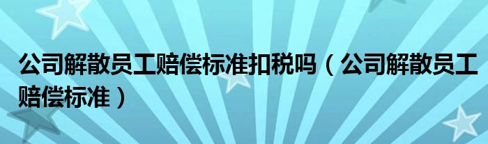 公司解散员工赔偿标准扣税吗（公司解散员工赔偿标准）