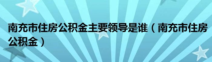 南充市住房公积金主要领导是谁（南充市住房公积金）