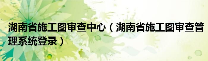 湖南省施工图审查中心（湖南省施工图审查管理系统登录）