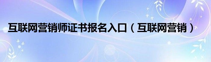 互联网营销师证书报名入口（互联网营销）