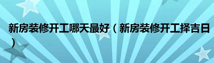 新房装修开工哪天最好（新房装修开工择吉日）