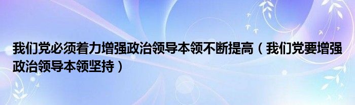 我们党必须着力增强政治领导本领不断提高（我们党要增强政治领导本领坚持）