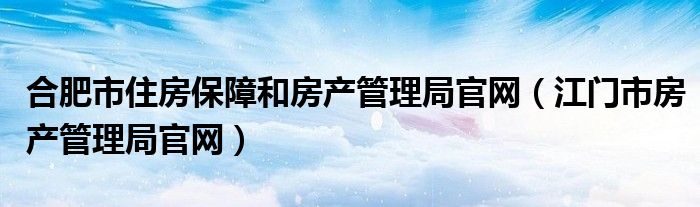 合肥市住房保障和房产管理局官网（江门市房产管理局官网）