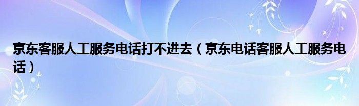 京东客服人工服务电话打不进去（京东电话客服人工服务电话）