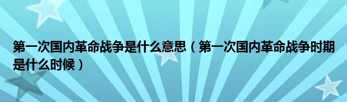 第一次国内革命战争是什么意思（第一次国内革命战争时期是什么时候）