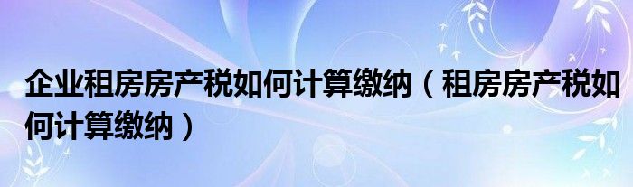 企业租房房产税如何计算缴纳（租房房产税如何计算缴纳）