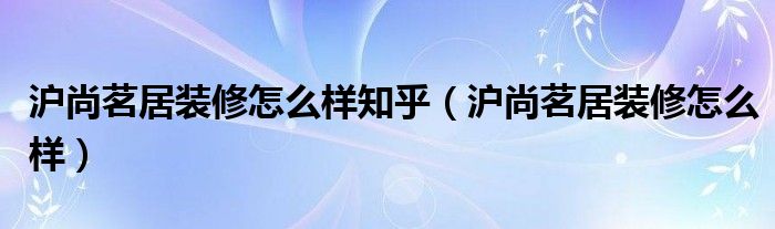 沪尚茗居装修怎么样知乎（沪尚茗居装修怎么样）