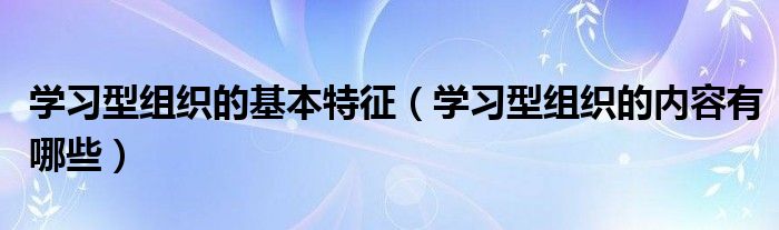 学习型组织的基本特征（学习型组织的内容有哪些）