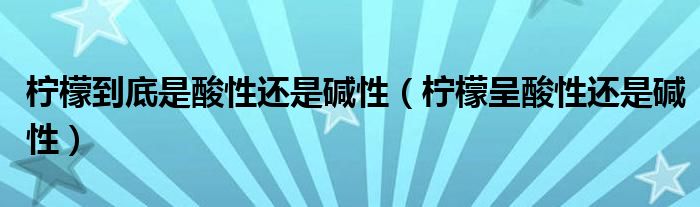 柠檬到底是酸性还是碱性（柠檬呈酸性还是碱性）